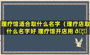 理疗馆适合取什么名字（理疗店取什么名字好 理疗馆开店用 🦄 什么名）